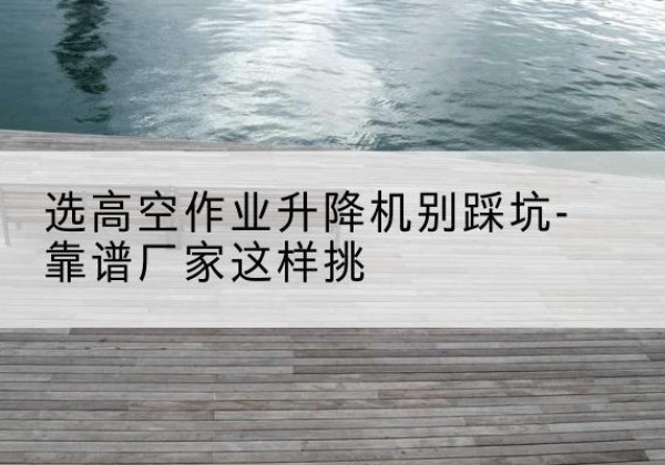 乌拉特后旗剪叉式升降机厂家-选高空作业升降机别踩坑-靠谱厂家这样挑